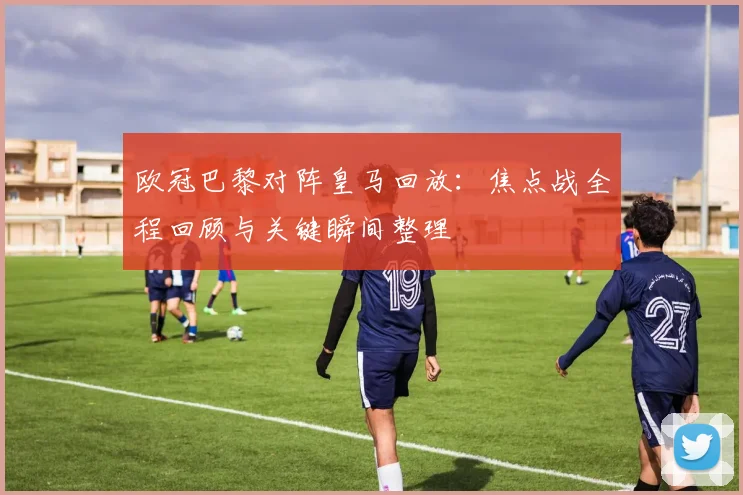 欧冠巴黎对阵皇马回放：焦点战全程回顾与关键瞬间整理