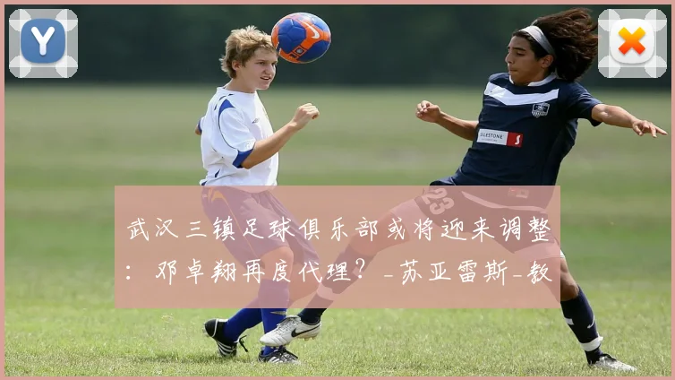 武汉三镇足球俱乐部或将迎来调整：邓卓翔再度代理？_苏亚雷斯_教练_主帅