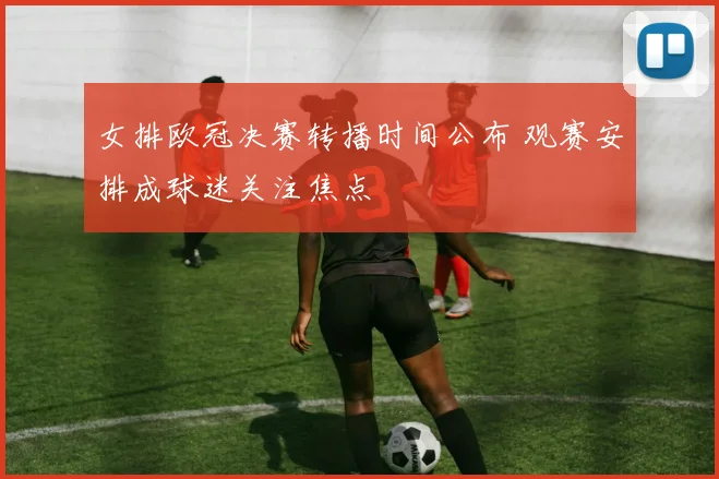 女排欧冠决赛转播时间公布 观赛安排成球迷关注焦点