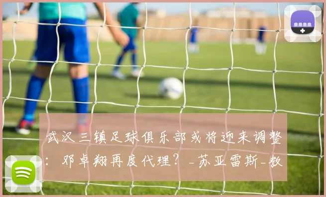 武汉三镇足球俱乐部或将迎来调整：邓卓翔再度代理？_苏亚雷斯_教练_主帅