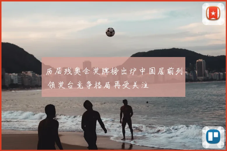 历届残奥会奖牌榜出炉中国居前列 领奖台竞争格局再受关注