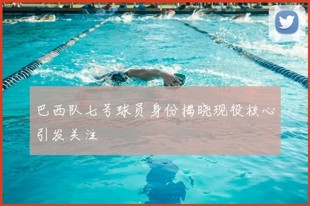 巴西队七号球员身份揭晓现役核心引发关注