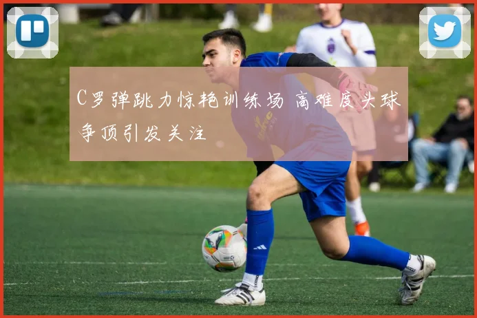 C罗弹跳力惊艳训练场 高难度头球争顶引发关注