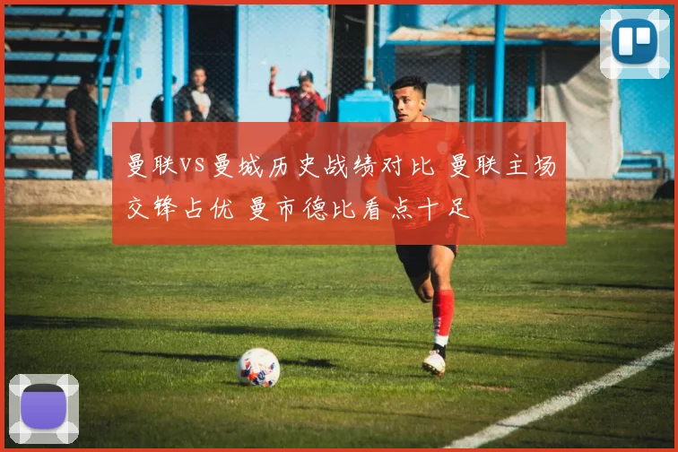 曼联vs曼城历史战绩对比 曼联主场交锋占优 曼市德比看点十足