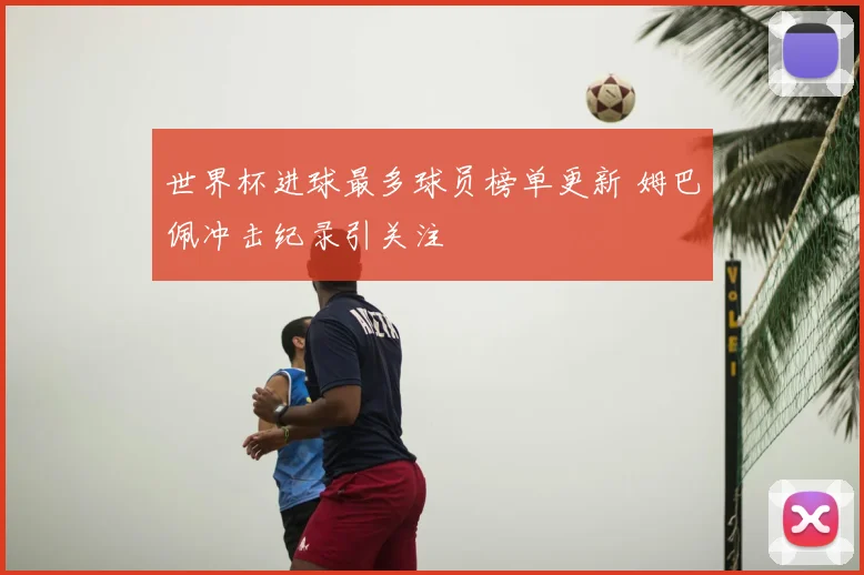 世界杯进球最多球员榜单更新 姆巴佩冲击纪录引关注