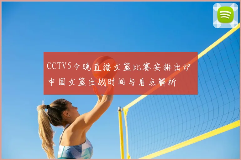 CCTV5今晚直播女篮比赛安排出炉 中国女篮出战时间与看点解析