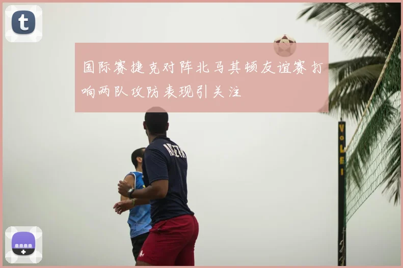 国际赛捷克对阵北马其顿友谊赛打响两队攻防表现引关注