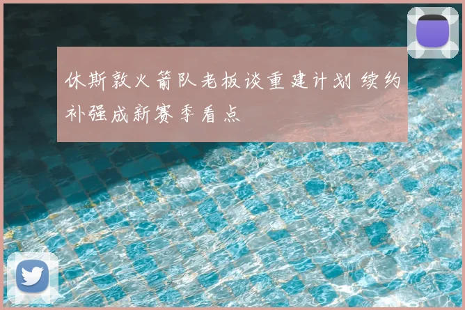 休斯敦火箭队老板谈重建计划 续约补强成新赛季看点