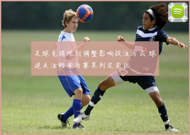 足球竞猜规则调整影响投注方式 球迷关注赔率与赛果判定变化