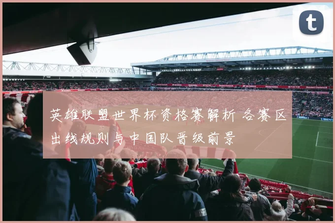 英雄联盟世界杯资格赛解析 各赛区出线规则与中国队晋级前景