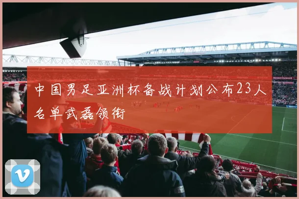 中国男足亚洲杯备战计划公布23人名单武磊领衔