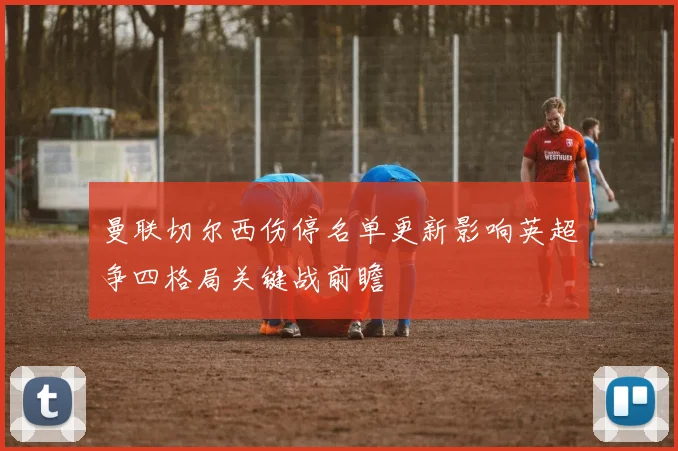 曼联切尔西伤停名单更新影响英超争四格局关键战前瞻