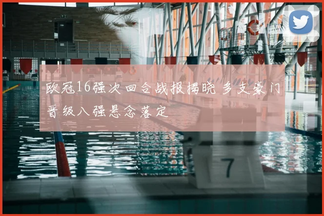 欧冠16强次回合战报揭晓 多支豪门晋级八强悬念落定