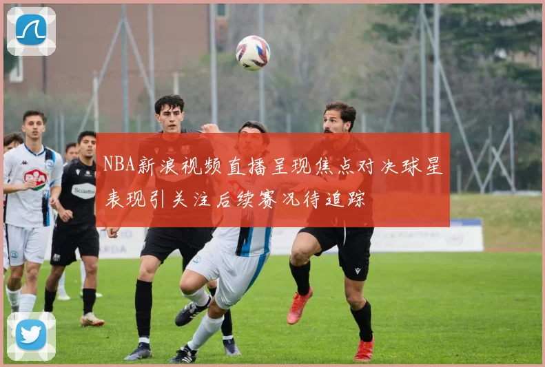 NBA新浪视频直播呈现焦点对决球星表现引关注后续赛况待追踪