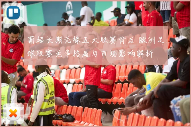 葡超长期无缘五大联赛背后 欧洲足球联赛竞争格局与市场影响解析