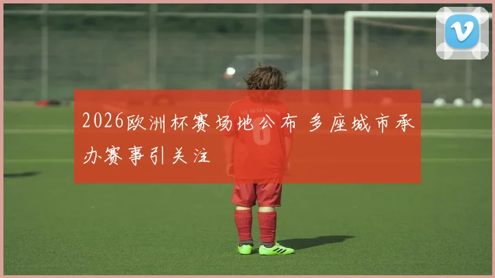 2026欧洲杯赛场地公布 多座城市承办赛事引关注