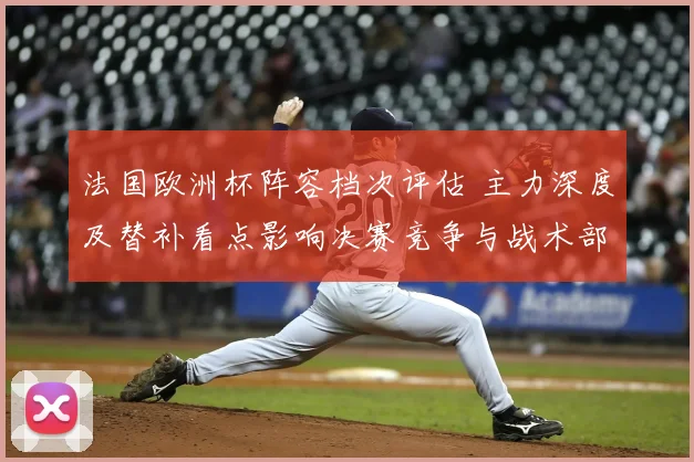 法国欧洲杯阵容档次评估 主力深度及替补看点影响决赛竞争与战术部署