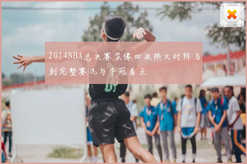 2014NBA总决赛录像回放热火对阵马刺完整赛况与夺冠看点