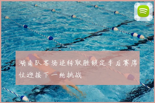 湖南队客场逆转取胜锁定季后赛席位迎接下一轮挑战
