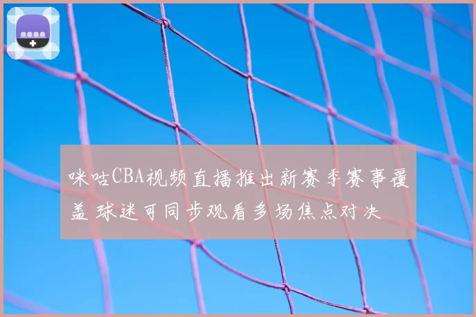 咪咕CBA视频直播推出新赛季赛事覆盖 球迷可同步观看多场焦点对决