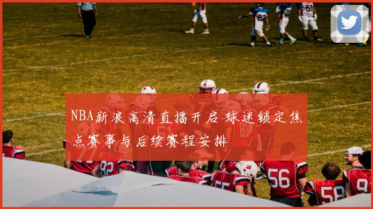 NBA新浪高清直播开启 球迷锁定焦点赛事与后续赛程安排