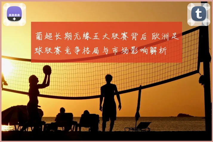 葡超长期无缘五大联赛背后 欧洲足球联赛竞争格局与市场影响解析