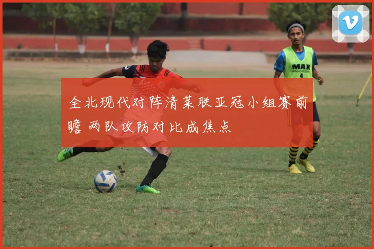 全北现代对阵清莱联亚冠小组赛前瞻 两队攻防对比成焦点