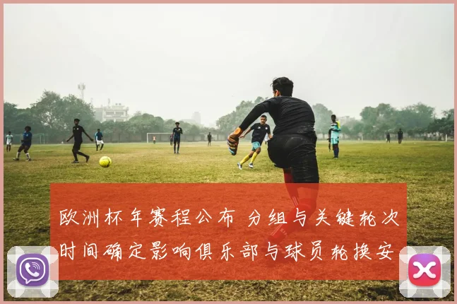 欧洲杯年赛程公布 分组与关键轮次时间确定影响俱乐部与球员轮换安排