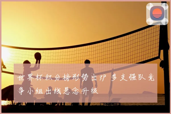 世界杯积分榜形势出炉 多支强队竞争小组出线悬念升级