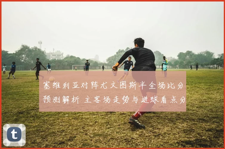 塞维利亚对阵尤文图斯半全场比分预测解析 主客场走势与进球看点分析