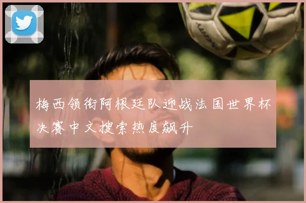 梅西领衔阿根廷队迎战法国世界杯决赛中文搜索热度飙升