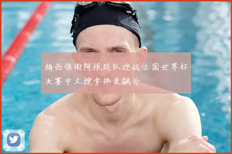 梅西领衔阿根廷队迎战法国世界杯决赛中文搜索热度飙升