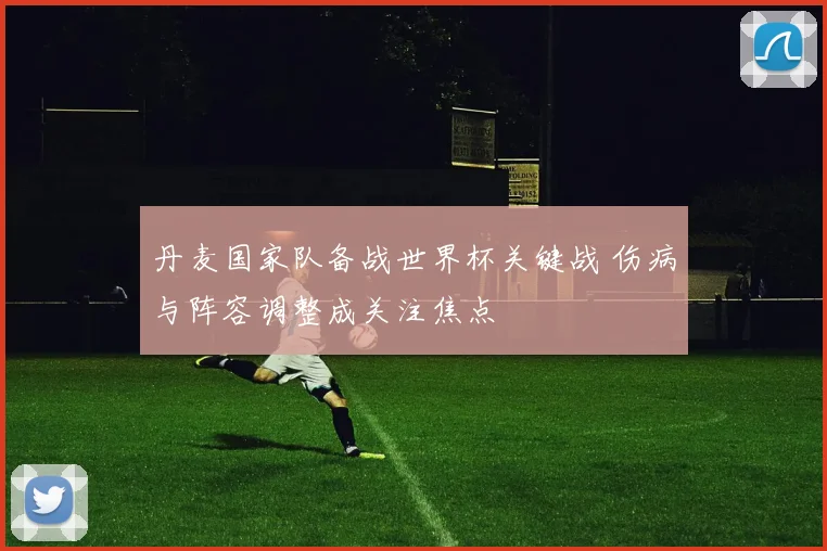 丹麦国家队备战世界杯关键战 伤病与阵容调整成关注焦点