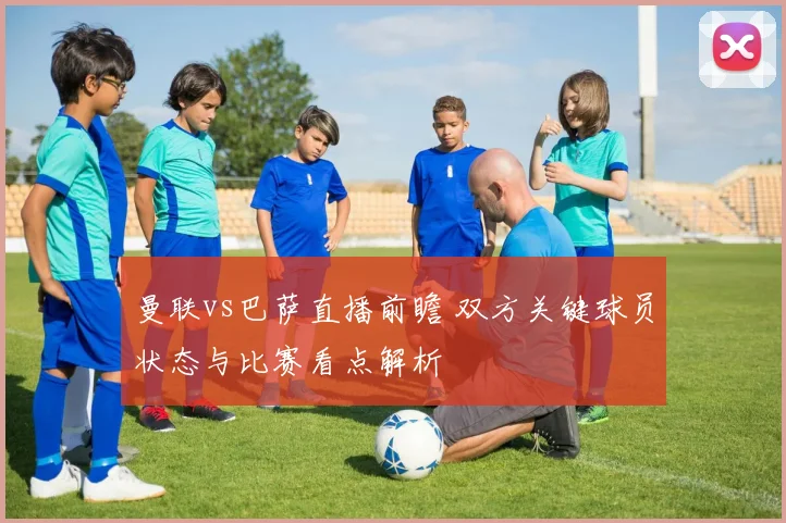 曼联vs巴萨直播前瞻 双方关键球员状态与比赛看点解析