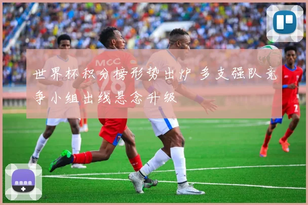 世界杯积分榜形势出炉 多支强队竞争小组出线悬念升级