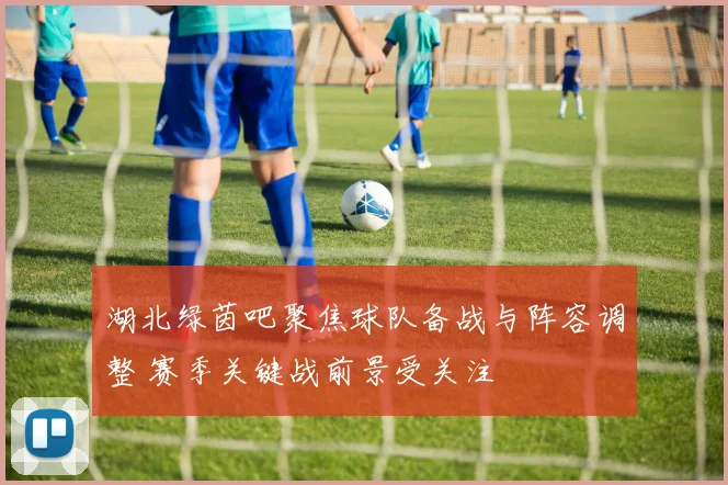 湖北绿茵吧聚焦球队备战与阵容调整 赛季关键战前景受关注