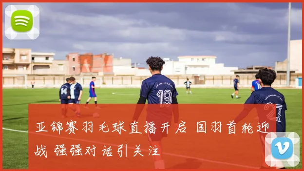 亚锦赛羽毛球直播开启 国羽首轮迎战 强强对话引关注