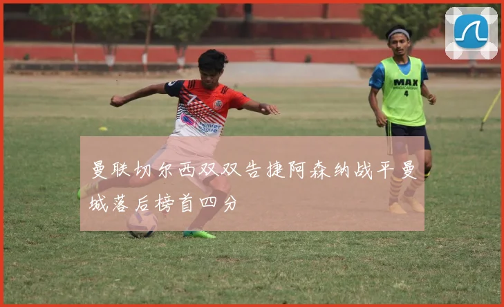 曼联切尔西双双告捷阿森纳战平曼城落后榜首四分