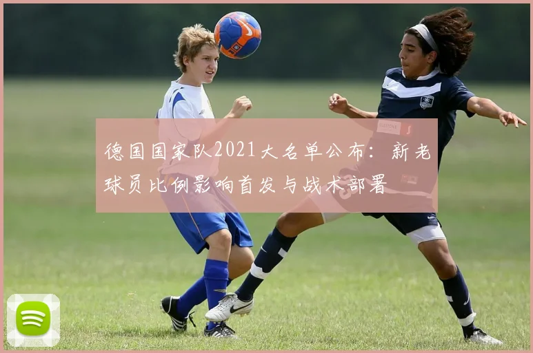 德国国家队2021大名单公布：新老球员比例影响首发与战术部署