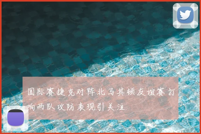 国际赛捷克对阵北马其顿友谊赛打响两队攻防表现引关注