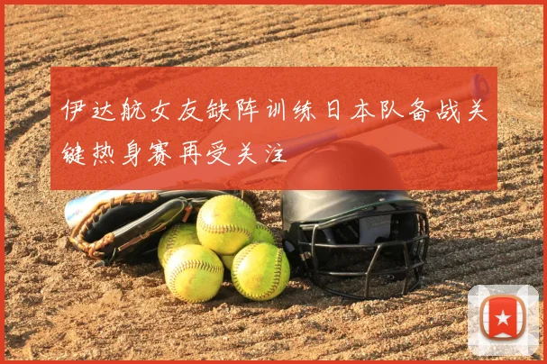 伊达航女友缺阵训练日本队备战关键热身赛再受关注