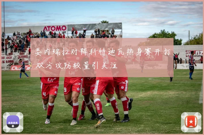 委内瑞拉对阵科特迪瓦热身赛开打 双方攻防较量引关注